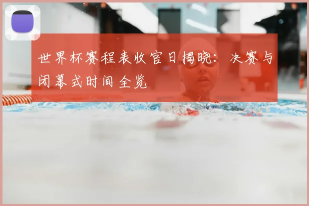 世界杯赛程表收官日揭晓：决赛与闭幕式时间全览
